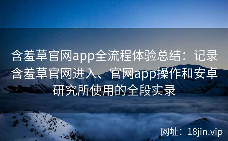 含羞草官网app全流程体验总结：记录含羞草官网进入、官网app操作和安卓研究所使用的全段实录