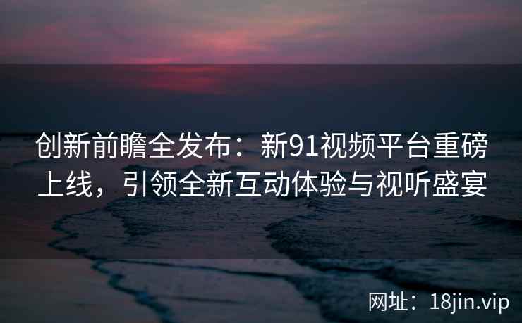 创新前瞻全发布：新91视频平台重磅上线，引领全新互动体验与视听盛宴