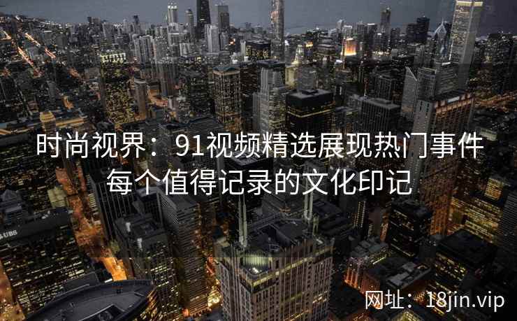 时尚视界:91视频精选展现热门事件每个值得记录的文化印记 时尚视界:91视频精选展现热门事件每个值得记录的文化印记