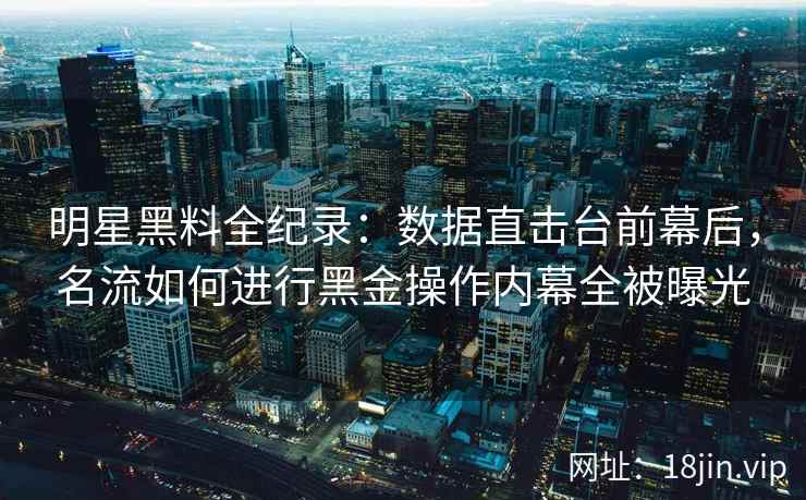 明星黑料全纪录:数据直击台前幕后,名流如何进行黑金操作内幕全被曝光 明星黑料全纪录:数据直击台前幕后,名流如何进行黑金操作内幕全被曝光