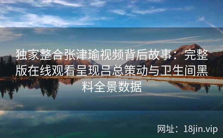 独家整合张津瑜视频背后故事:完整版在线观看呈现吕总策动与卫生间黑料全景数据 独家整合张津瑜视频背后故事:完整版在线观看呈现吕总策动与卫生间黑料全景数据
