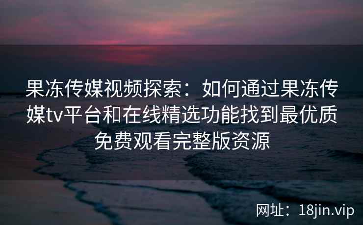 果冻传媒视频探索：如何通过果冻传媒tv平台和在线精选功能找到最优质免费观看完整版资源