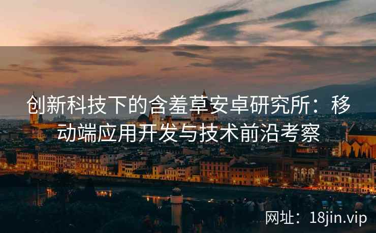 创新科技下的含羞草安卓研究所：移动端应用开发与技术前沿考察