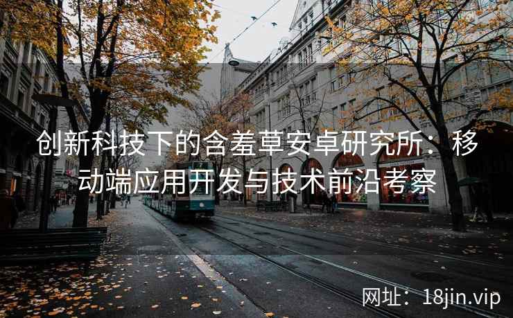 创新科技下的含羞草安卓研究所：移动端应用开发与技术前沿考察