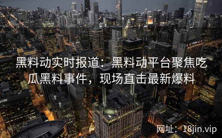 黑料动实时报道：黑料动平台聚焦吃瓜黑料事件，现场直击最新爆料