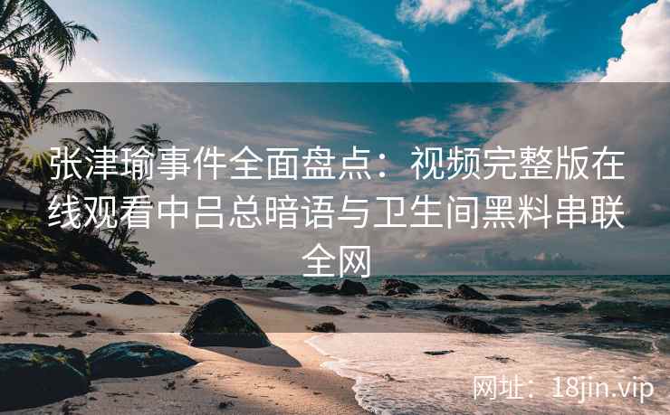 张津瑜事件全面盘点:视频完整版在线观看中吕总暗语与卫生间黑料串联全网 张津瑜事件全面盘点:视频完整版在线观看中吕总暗语与卫生间黑料串联全网