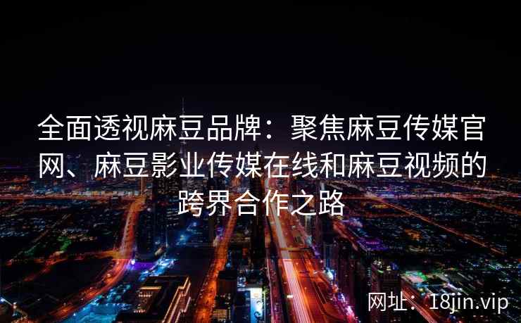 全面透视麻豆品牌:聚焦麻豆传媒官网、麻豆影业传媒在线和麻豆视频的跨界合作之路 全面透视麻豆品牌:聚焦麻豆传媒官网、麻豆影业传媒在线和麻豆视频的跨界合作之路