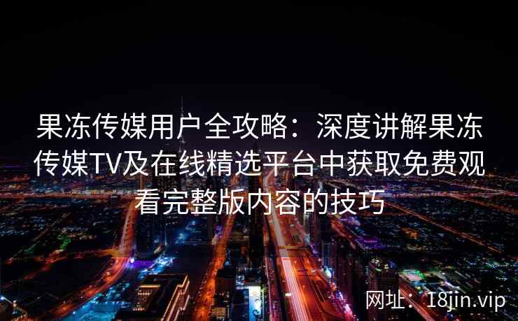 果冻传媒用户全攻略:深度讲解果冻传媒TV及在线精选平台中获取免费观看完整版内容的技巧 果冻传媒用户全攻略:深度讲解果冻传媒TV及在线精选平台中获取免费观看完整版内容的技巧