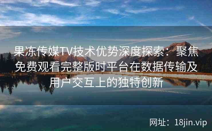 果冻传媒TV技术优势深度探索:聚焦免费观看完整版时平台在数据传输及用户交互上的独特创新 果冻传媒TV技术优势深度探索:聚焦免费观看完整版时平台在数据传输及用户交互上的独特创新