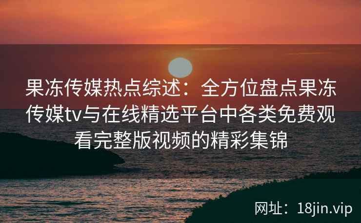 果冻传媒热点综述:全方位盘点果冻传媒tv与在线精选平台中各类免费观看完整版视频的精彩集锦 果冻传媒热点综述:全方位盘点果冻传媒tv与在线精选平台中各类免费观看完整版视频的精彩集锦