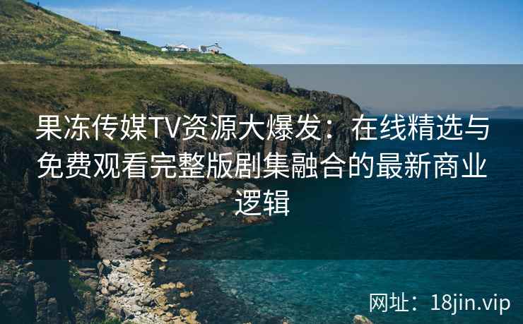 果冻传媒TV资源大爆发:在线精选与免费观看完整版剧集融合的最新商业逻辑 果冻传媒TV资源大爆发:在线精选与免费观看完整版剧集融合的最新商业逻辑