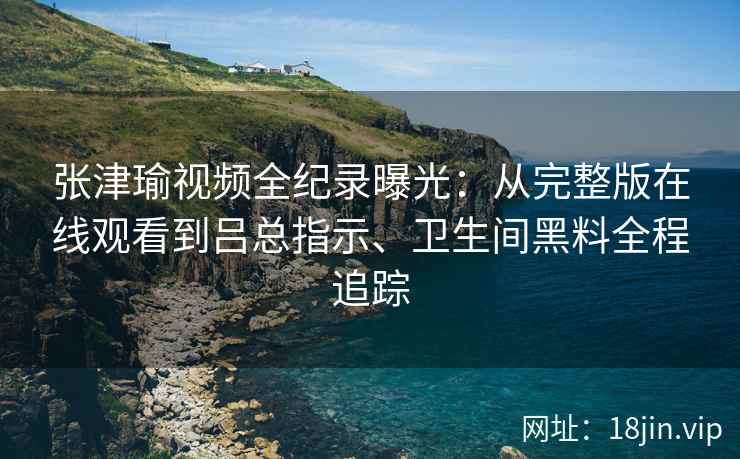 张津瑜视频全纪录曝光:从完整版在线观看到吕总指示、卫生间黑料全程追踪 张津瑜视频全纪录曝光:从完整版在线观看到吕总指示、卫生间黑料全程追踪