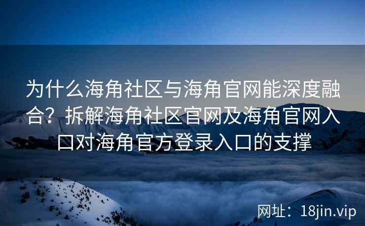 为什么海角社区与海角官网能深度融合？拆解海角社区官网及海角官网入口对海角官方登录入口的支撑