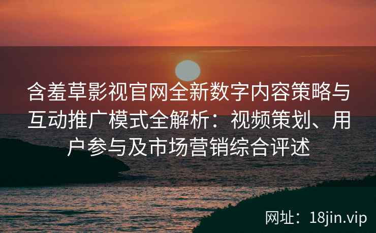 含羞草影视官网全新数字内容策略与互动推广模式全解析：视频策划、用户参与及市场营销综合评述