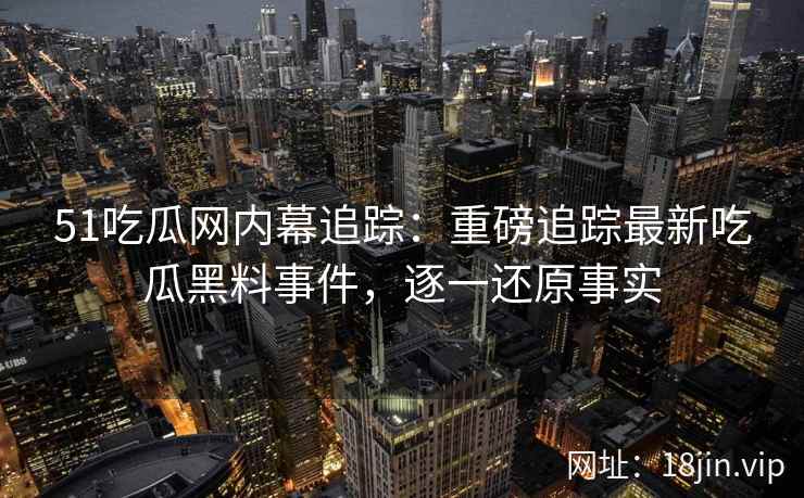 51吃瓜网内幕追踪：重磅追踪最新吃瓜黑料事件，逐一还原事实