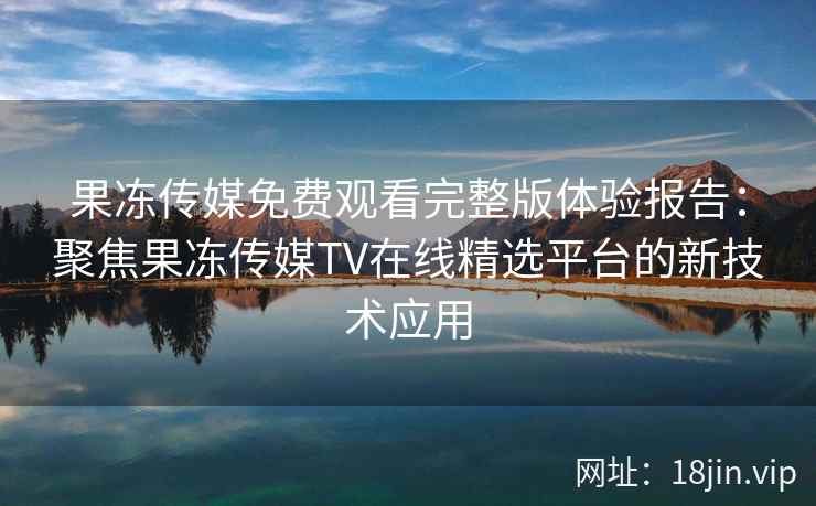 果冻传媒免费观看完整版体验报告:聚焦果冻传媒TV在线精选平台的新技术应用 果冻传媒免费观看完整版体验报告:聚焦果冻传媒TV在线精选平台的新技术应用