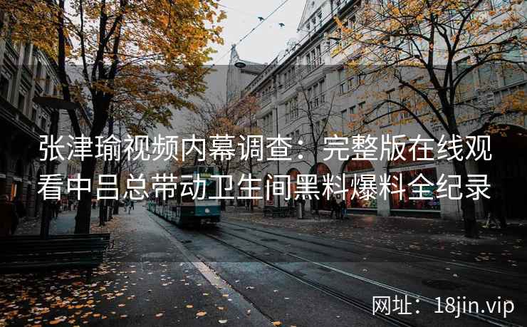张津瑜视频内幕调查：完整版在线观看中吕总带动卫生间黑料爆料全纪录