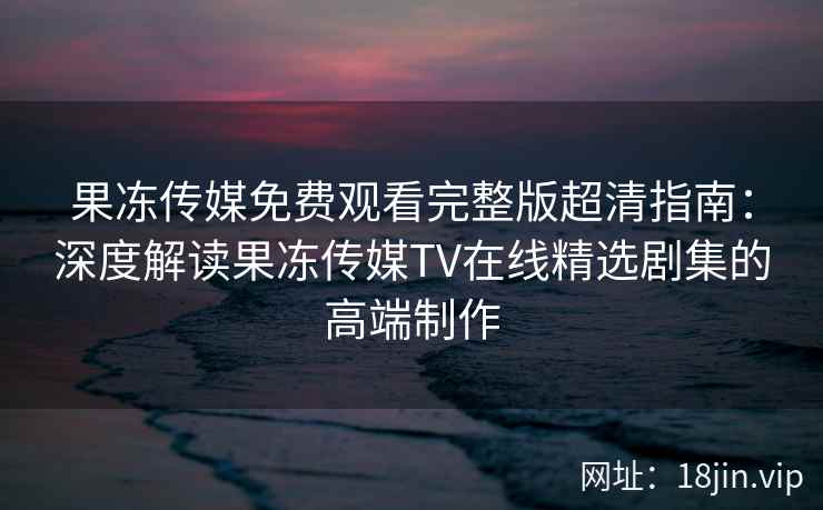 果冻传媒免费观看完整版超清指南:深度解读果冻传媒TV在线精选剧集的高端制作 果冻传媒免费观看完整版超清指南:深度解读果冻传媒TV在线精选剧集的高端制作