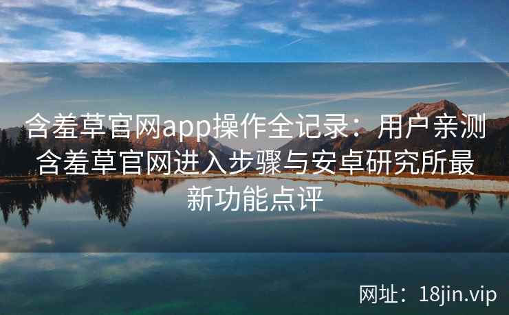 含羞草官网app操作全记录:用户亲测含羞草官网进入步骤与安卓研究所最新功能点评 含羞草官网app操作全记录:用户亲测含羞草官网进入步骤与安卓研究所最新功能点评