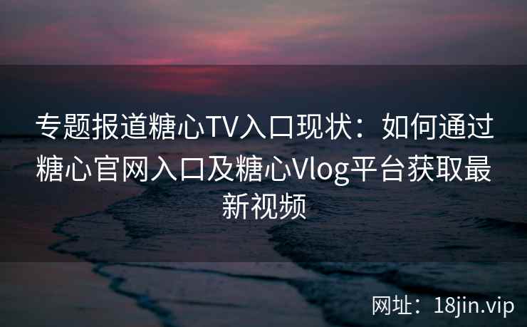 专题报道糖心TV入口现状：如何通过糖心官网入口及糖心Vlog平台获取最新视频