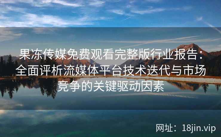 果冻传媒免费观看完整版行业报告:全面评析流媒体平台技术迭代与市场竞争的关键驱动因素 果冻传媒免费观看完整版行业报告:全面评析流媒体平台技术迭代与市场竞争的关键驱动因素