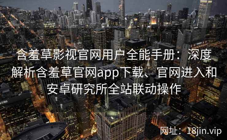 含羞草影视官网用户全能手册：深度解析含羞草官网app下载、官网进入和安卓研究所全站联动操作