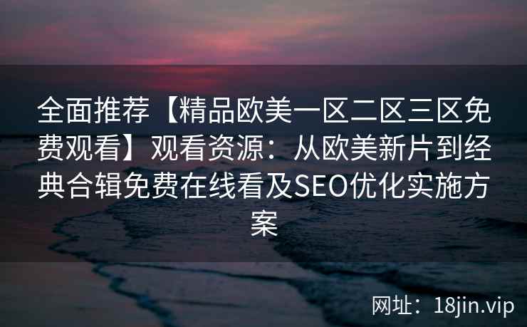 全面推荐【精品欧美一区二区三区免费观看】观看资源:从欧美新片到经典合辑免费在线看及SEO优化实施方案 全面推荐【精品欧美一区二区三区免费观看】观看资源:从欧美新片到经典合辑免费在线看及SEO优化实施方案