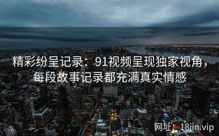 精彩纷呈记录:91视频呈现独家视角,每段故事记录都充满真实情感 精彩纷呈记录:91视频呈现独家视角,每段故事记录都充满真实情感