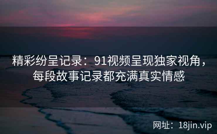 精彩纷呈记录:91视频呈现独家视角,每段故事记录都充满真实情感 精彩纷呈记录:91视频呈现独家视角,每段故事记录都充满真实情感