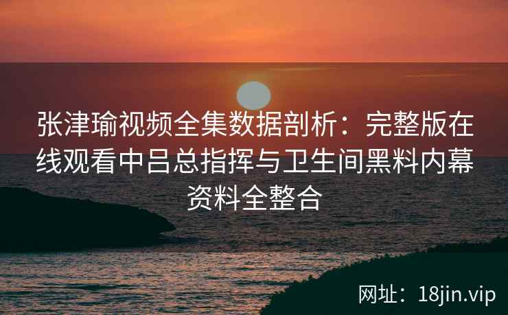张津瑜视频全集数据剖析：完整版在线观看中吕总指挥与卫生间黑料内幕资料全整合