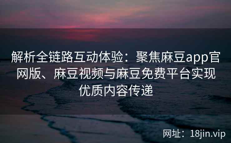 解析全链路互动体验：聚焦麻豆app官网版、麻豆视频与麻豆免费平台实现优质内容传递