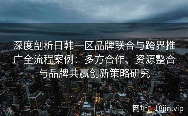 深度剖析日韩一区品牌联合与跨界推广全流程案例：多方合作、资源整合与品牌共赢创新策略研究