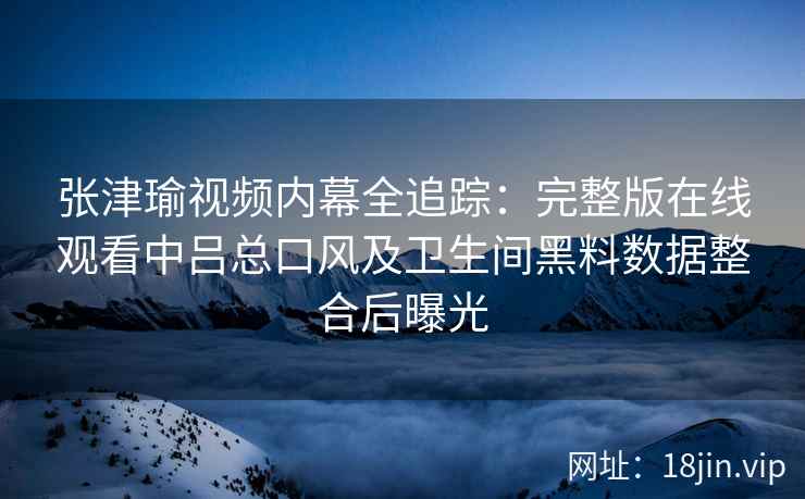 张津瑜视频内幕全追踪:完整版在线观看中吕总口风及卫生间黑料数据整合后曝光 张津瑜视频内幕全追踪:完整版在线观看中吕总口风及卫生间黑料数据整合后曝光