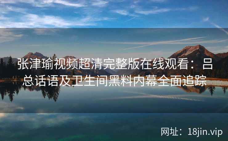张津瑜视频超清完整版在线观看：吕总话语及卫生间黑料内幕全面追踪