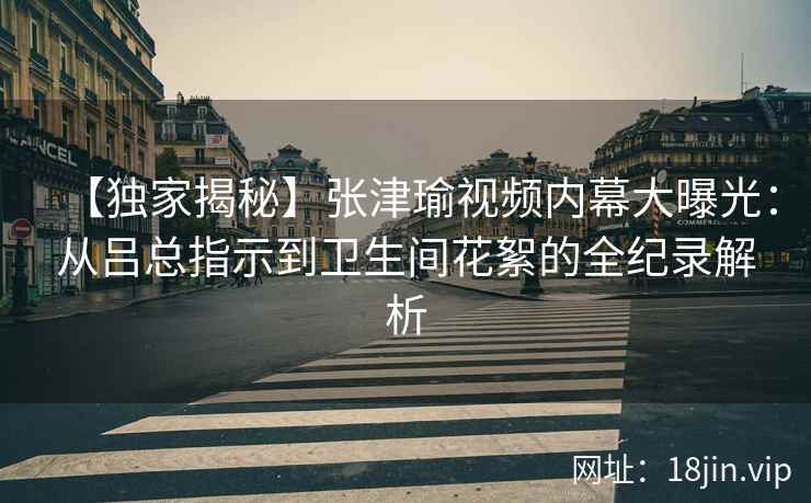 【独家揭秘】张津瑜视频内幕大曝光:从吕总指示到卫生间花絮的全纪录解析 【独家揭秘】张津瑜视频内幕大曝光:从吕总指示到卫生间花絮的全纪录解析