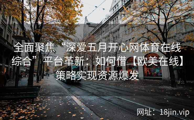 全面聚焦“深爱五月开心网体育在线综合”平台革新:如何借【欧美在线】策略实现资源爆发 全面聚焦“深爱五月开心网体育在线综合”平台革新:如何借【欧美在线】策略实现资源爆发