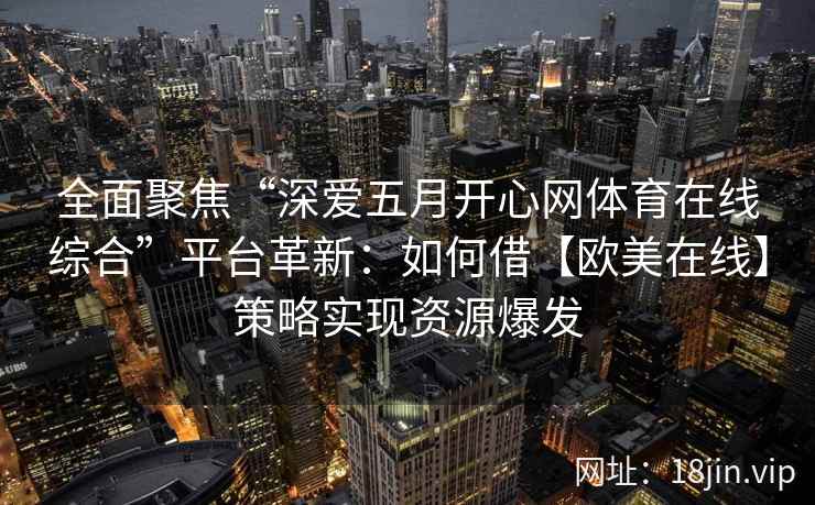 全面聚焦“深爱五月开心网体育在线综合”平台革新:如何借【欧美在线】策略实现资源爆发 全面聚焦“深爱五月开心网体育在线综合”平台革新:如何借【欧美在线】策略实现资源爆发