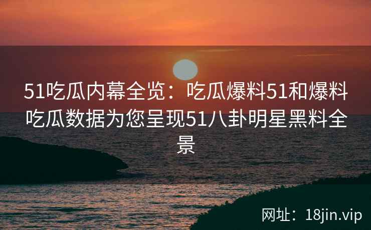 51吃瓜内幕全览：吃瓜爆料51和爆料吃瓜数据为您呈现51八卦明星黑料全景