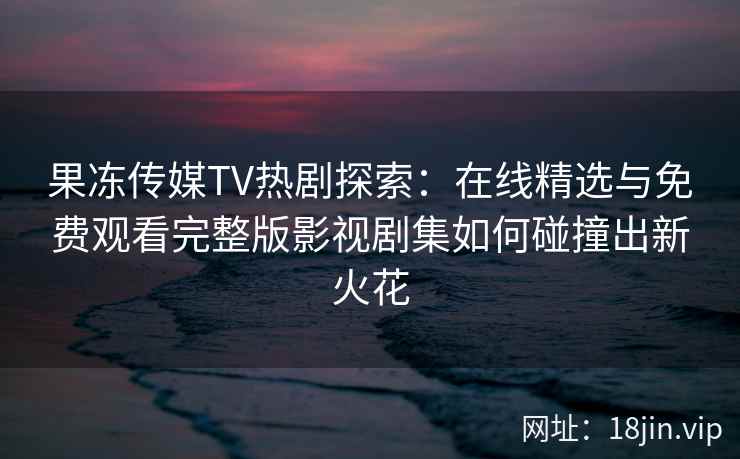 果冻传媒TV热剧探索:在线精选与免费观看完整版影视剧集如何碰撞出新火花 果冻传媒TV热剧探索:在线精选与免费观看完整版影视剧集如何碰撞出新火花