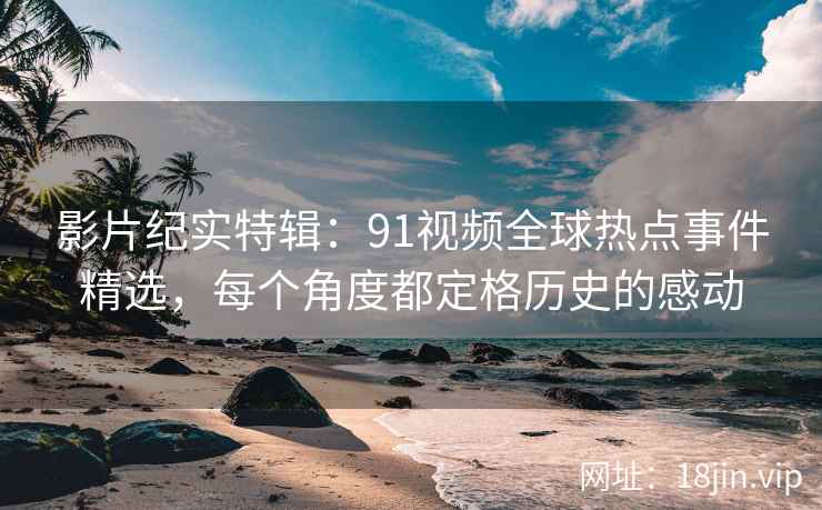 影片纪实特辑:91视频全球热点事件精选,每个角度都定格历史的感动 影片纪实特辑:91视频全球热点事件精选,每个角度都定格历史的感动