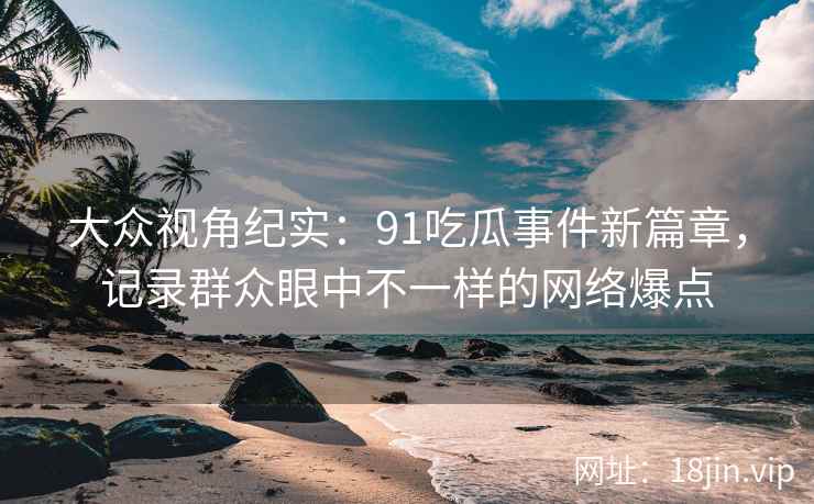 大众视角纪实：91吃瓜事件新篇章，记录群众眼中不一样的网络爆点