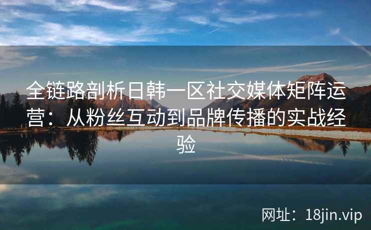 全链路剖析日韩一区社交媒体矩阵运营:从粉丝互动到品牌传播的实战经验 全链路剖析日韩一区社交媒体矩阵运营:从粉丝互动到品牌传播的实战经验