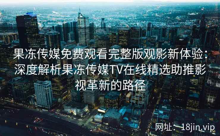 果冻传媒免费观看完整版观影新体验:深度解析果冻传媒TV在线精选助推影视革新的路径 果冻传媒免费观看完整版观影新体验:深度解析果冻传媒TV在线精选助推影视革新的路径