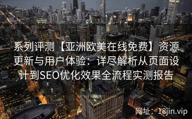 系列评测【亚洲欧美在线免费】资源更新与用户体验：详尽解析从页面设计到SEO优化效果全流程实测报告