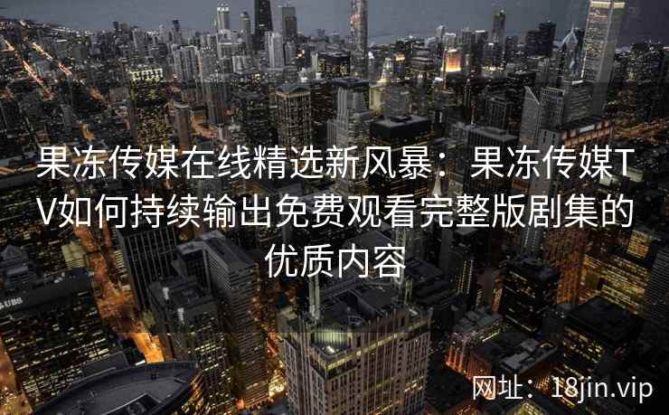果冻传媒在线精选新风暴:果冻传媒TV如何持续输出免费观看完整版剧集的优质内容 果冻传媒在线精选新风暴:果冻传媒TV如何持续输出免费观看完整版剧集的优质内容