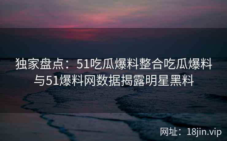独家盘点:51吃瓜爆料整合吃瓜爆料与51爆料网数据揭露明星黑料 独家盘点:51吃瓜爆料整合吃瓜爆料与51爆料网数据揭露明星黑料