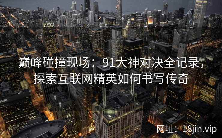 巅峰碰撞现场：91大神对决全记录，探索互联网精英如何书写传奇