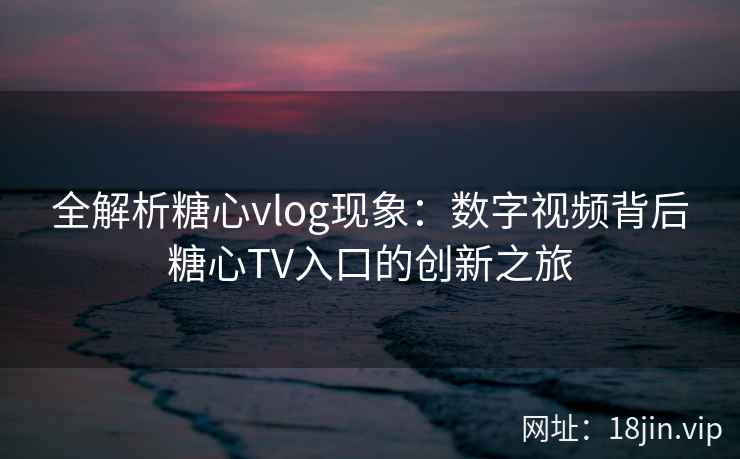 全解析糖心vlog现象：数字视频背后糖心TV入口的创新之旅