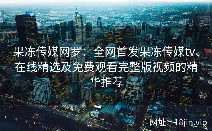 果冻传媒网罗:全网首发果冻传媒tv、在线精选及免费观看完整版视频的精华推荐 果冻传媒网罗:全网首发果冻传媒tv、在线精选及免费观看完整版视频的精华推荐