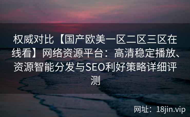 权威对比【国产欧美一区二区三区在线看】网络资源平台:高清稳定播放、资源智能分发与SEO利好策略详细评测 权威对比【国产欧美一区二区三区在线看】网络资源平台:高清稳定播放、资源智能分发与SEO利好策略详细评测